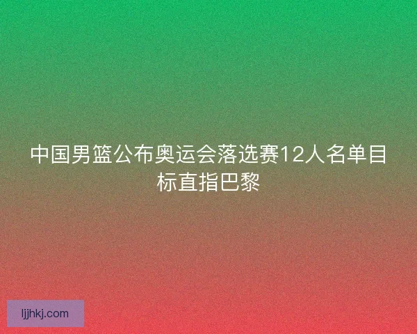 中国男篮公布奥运会落选赛12人名单目标直指巴黎 中国男篮公布奥运会落选赛12人名单目标直指巴黎