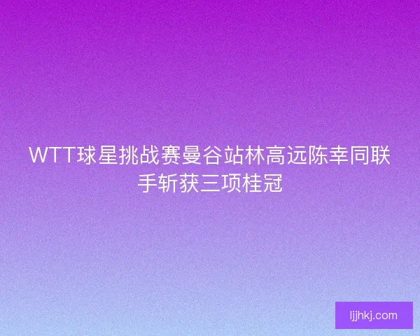 WTT球星挑战赛曼谷站林高远陈幸同联手斩获三项桂冠