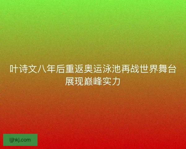 叶诗文八年后重返奥运泳池再战世界舞台展现巅峰实力