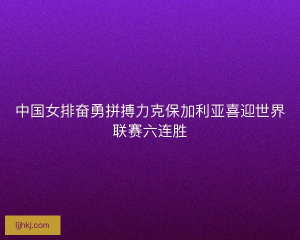中国女排奋勇拼搏力克保加利亚喜迎世界联赛六连胜