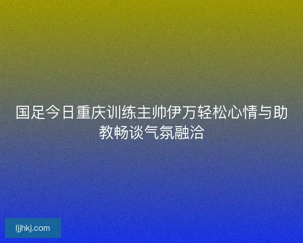 国足今日重庆训练主帅伊万轻松心情与助教畅谈气氛融洽