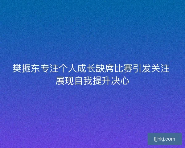樊振东专注个人成长缺席比赛引发关注 展现自我提升决心