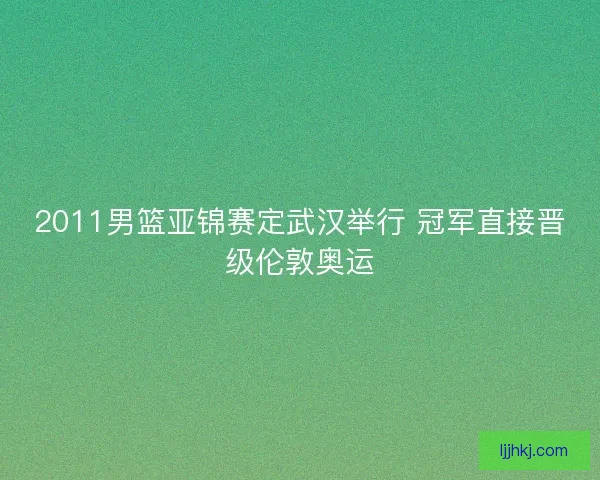 2011男篮亚锦赛定武汉举行 冠军直接晋级伦敦奥运 2011男篮亚锦赛定武汉举行 冠军直接晋级伦敦奥运