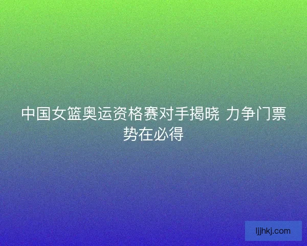 中国女篮奥运资格赛对手揭晓 力争门票势在必得