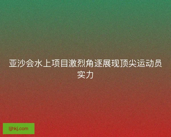 亚沙会水上项目激烈角逐展现顶尖运动员实力