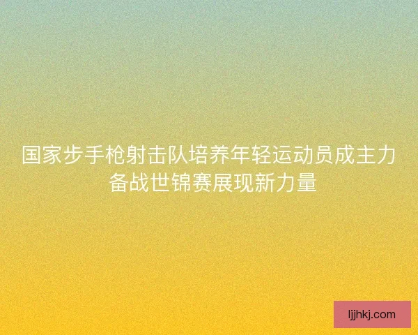 国家步手枪射击队培养年轻运动员成主力 备战世锦赛展现新力量
