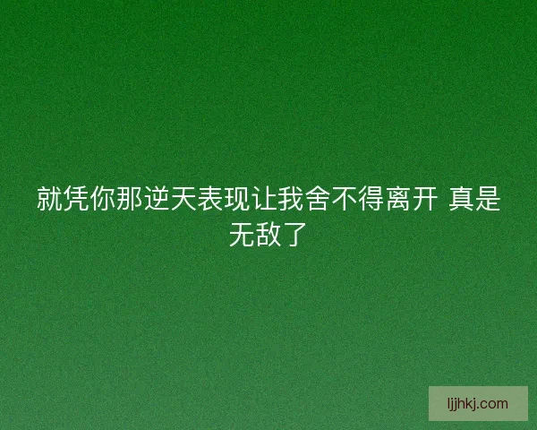 就凭你那逆天表现让我舍不得离开 真是无敌了