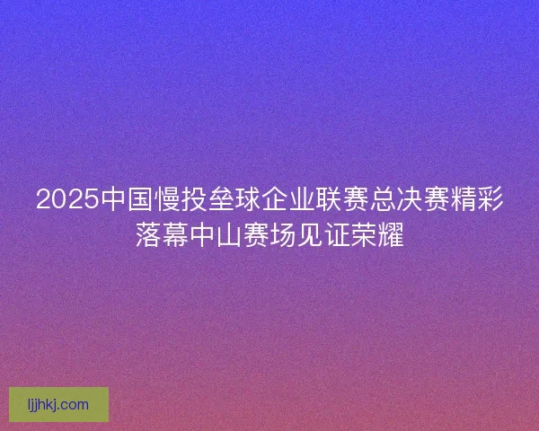 2025中国慢投垒球企业联赛总决赛精彩落幕中山赛场见证荣耀