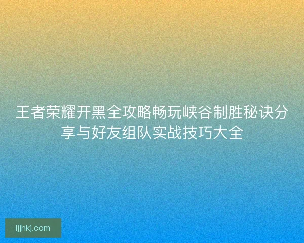 王者荣耀开黑全攻略畅玩峡谷制胜秘诀分享与好友组队实战技巧大全