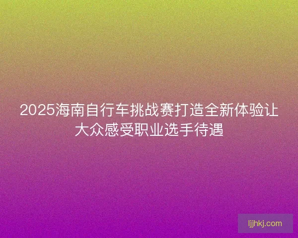 2025海南自行车挑战赛打造全新体验让大众感受职业选手待遇