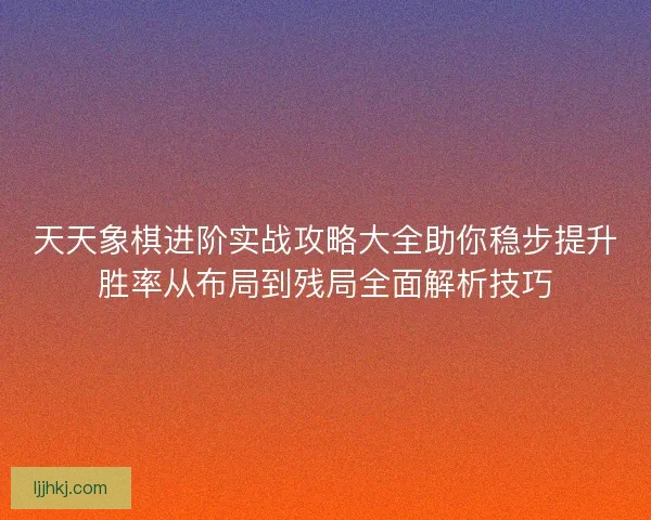 天天象棋进阶实战攻略大全助你稳步提升胜率从布局到残局全面解析技巧