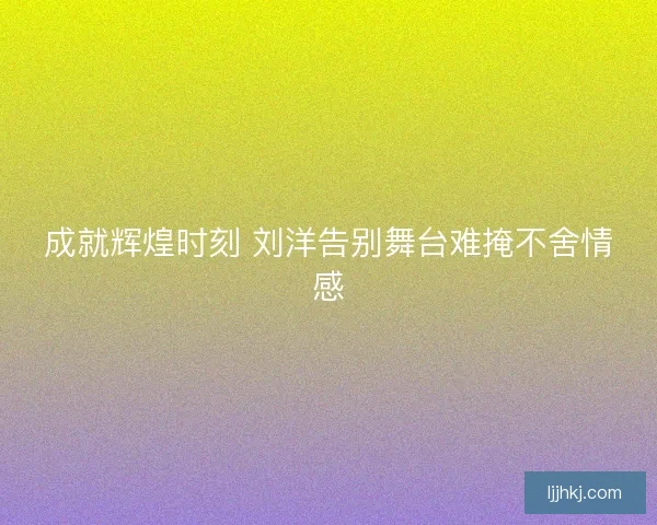 成就辉煌时刻 刘洋告别舞台难掩不舍情感