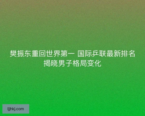 樊振东重回世界第一 国际乒联最新排名揭晓男子格局变化