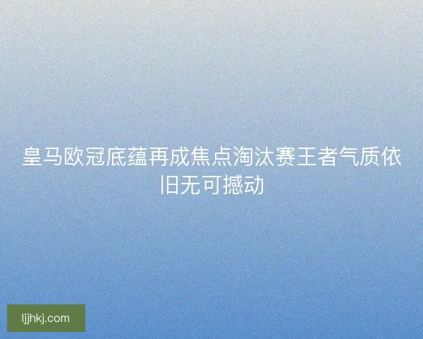皇马欧冠底蕴再成焦点淘汰赛王者气质依旧无可撼动