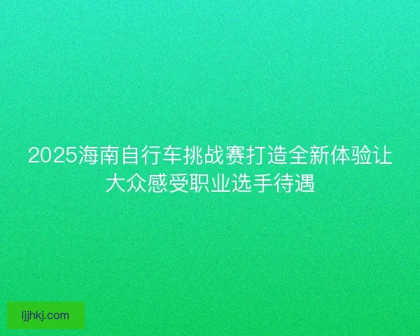 2025海南自行车挑战赛打造全新体验让大众感受职业选手待遇