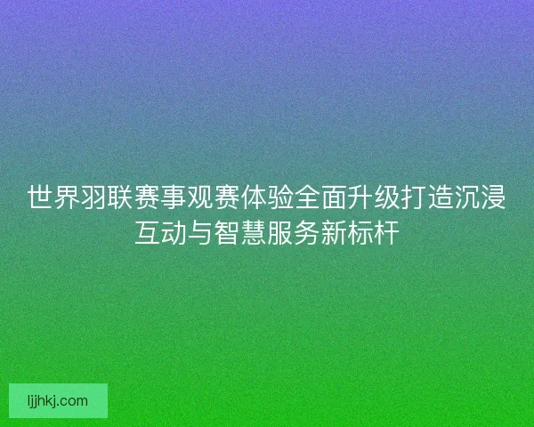 世界羽联赛事观赛体验全面升级打造沉浸互动与智慧服务新标杆 世界羽联赛事观赛体验全面升级打造沉浸互动与智慧服务新标杆