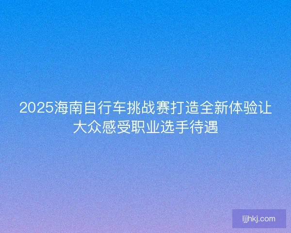 2025海南自行车挑战赛打造全新体验让大众感受职业选手待遇 2025海南自行车挑战赛打造全新体验让大众感受职业选手待遇