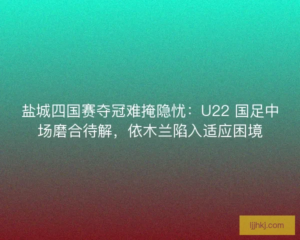 盐城四国赛夺冠难掩隐忧：U22 国足中场磨合待解，依木兰陷入适应困境