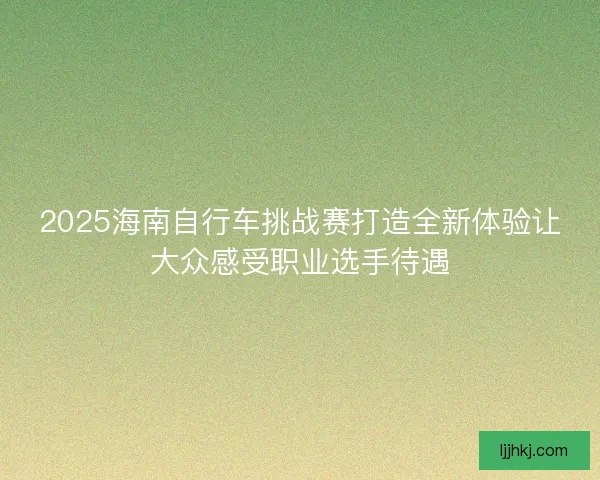 2025海南自行车挑战赛打造全新体验让大众感受职业选手待遇