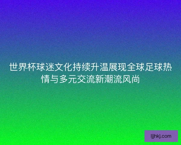 世界杯球迷文化持续升温展现全球足球热情与多元交流新潮流风尚