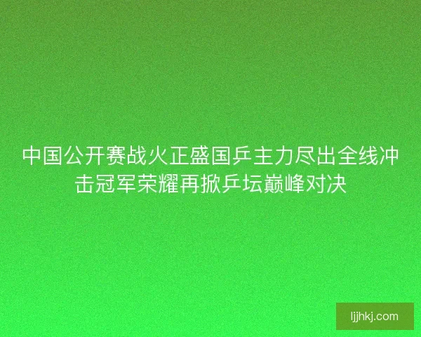 中国公开赛战火正盛国乒主力尽出全线冲击冠军荣耀再掀乒坛巅峰对决