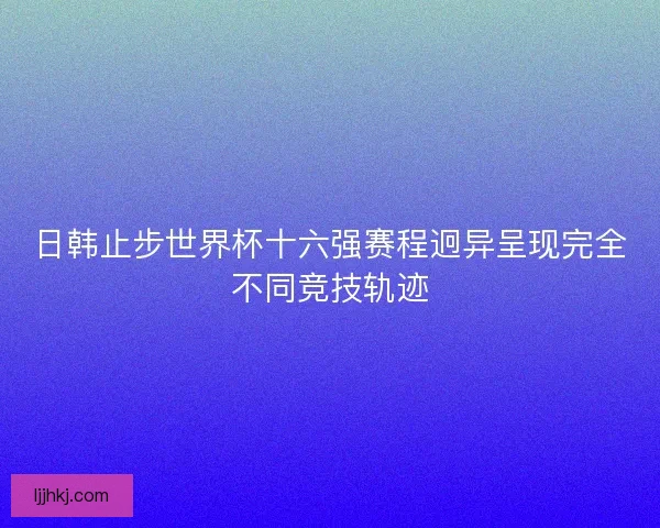 日韩止步世界杯十六强赛程迥异呈现完全不同竞技轨迹